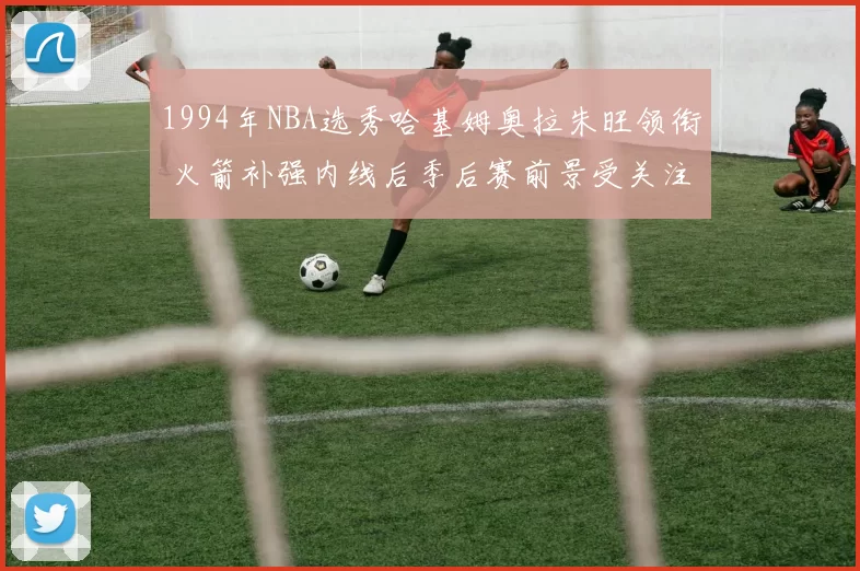 1994年NBA选秀哈基姆奥拉朱旺领衔 火箭补强内线后季后赛前景受关注