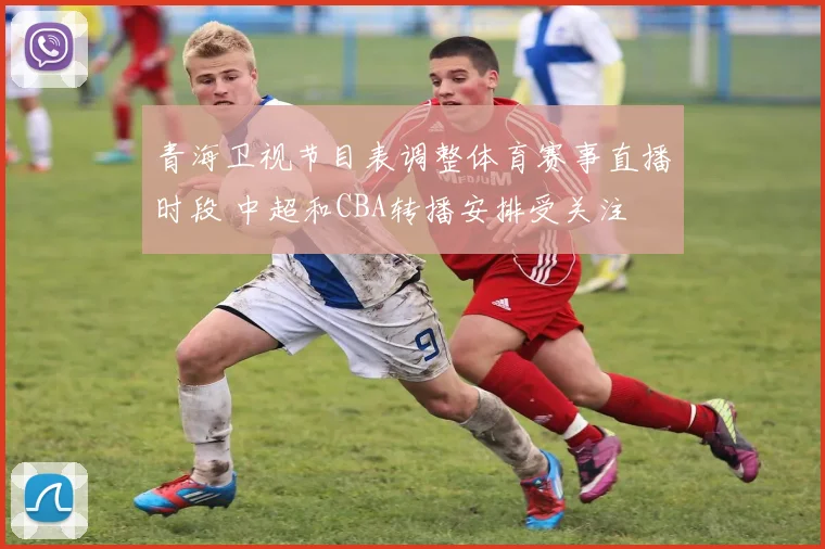 青海卫视节目表调整体育赛事直播时段 中超和CBA转播安排受关注