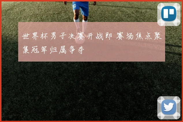世界杯男子决赛开战即 赛场焦点聚集冠军归属争夺