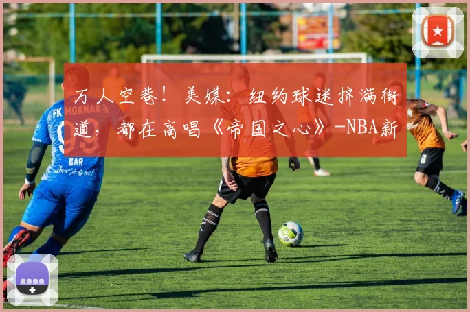 万人空巷!美媒:纽约球迷挤满街道,都在高唱《帝国之心》-NBA新闻