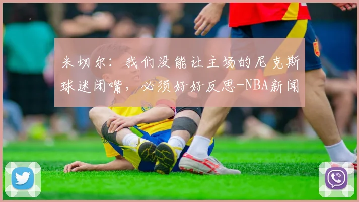 米切尔：我们没能让主场的尼克斯球迷闭嘴，必须好好反思-NBA新闻