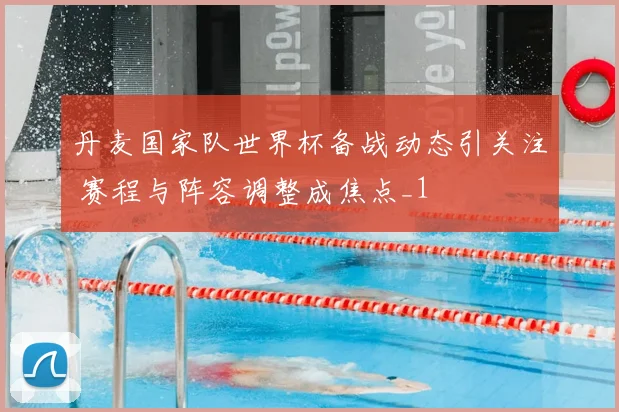 丹麦国家队世界杯备战动态引关注 赛程与阵容调整成焦点_1
