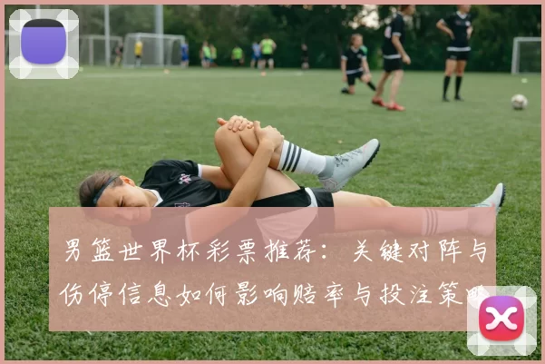 男篮世界杯彩票推荐：关键对阵与伤停信息如何影响赔率与投注策略