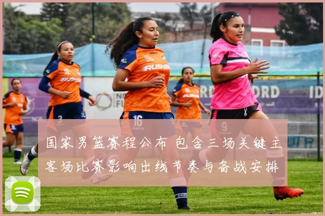 国家男篮赛程公布 包含三场关键主客场比赛影响出线节奏与备战安排