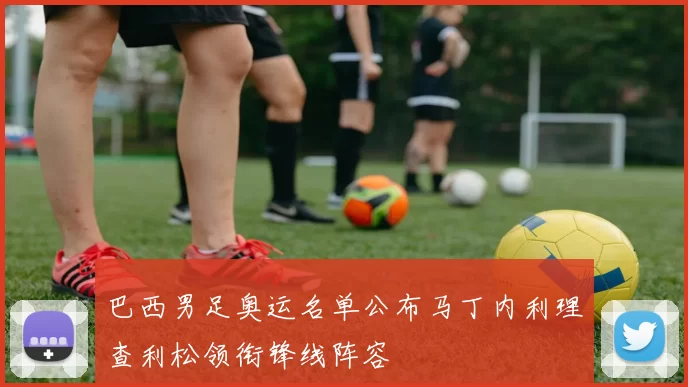 巴西男足奥运名单公布马丁内利理查利松领衔锋线阵容