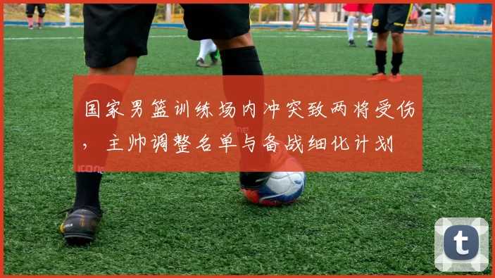 国家男篮训练场内冲突致两将受伤，主帅调整名单与备战细化计划