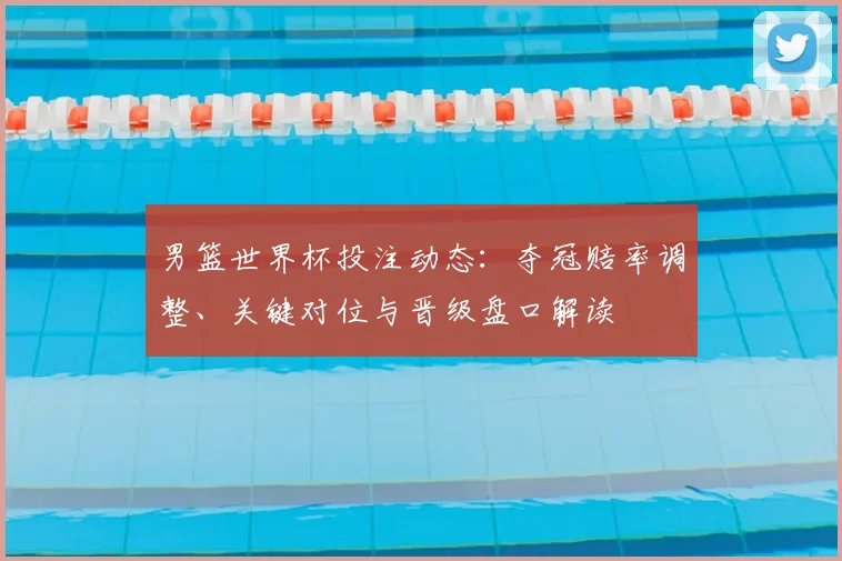 男篮世界杯投注动态：夺冠赔率调整、关键对位与晋级盘口解读