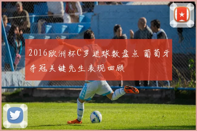 2016欧洲杯C罗进球数盘点 葡萄牙夺冠关键先生表现回顾