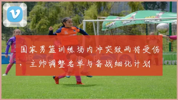 国家男篮训练场内冲突致两将受伤，主帅调整名单与备战细化计划