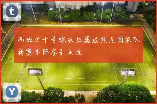 西班牙十号球衣归属成焦点国家队新赛季阵容引关注