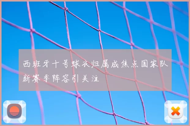 西班牙十号球衣归属成焦点国家队新赛季阵容引关注