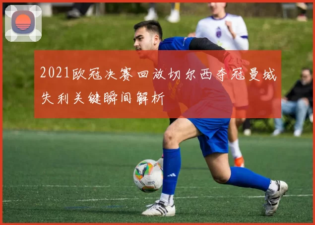2021欧冠决赛回放切尔西夺冠曼城失利关键瞬间解析