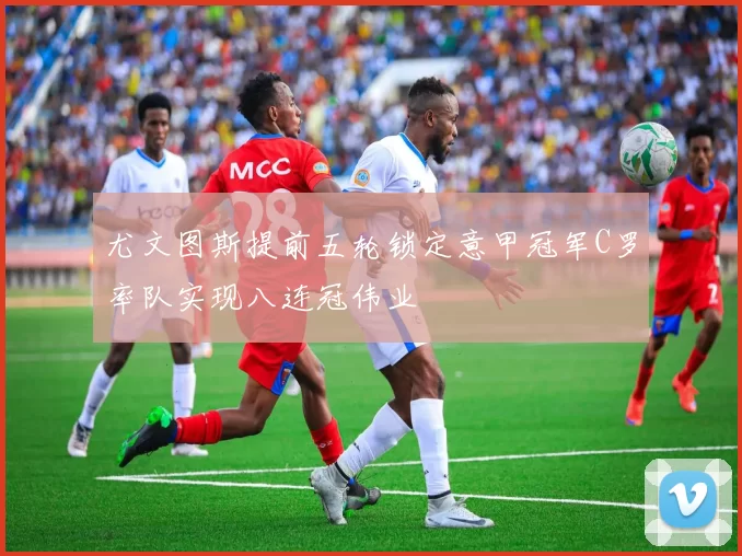 尤文图斯提前五轮锁定意甲冠军C罗率队实现八连冠伟业