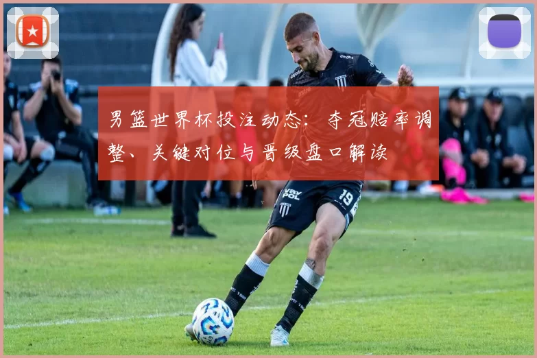 男篮世界杯投注动态：夺冠赔率调整、关键对位与晋级盘口解读