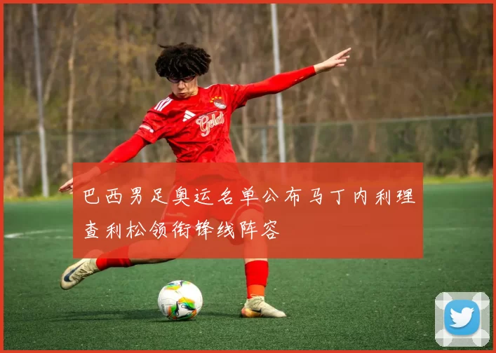 巴西男足奥运名单公布马丁内利理查利松领衔锋线阵容