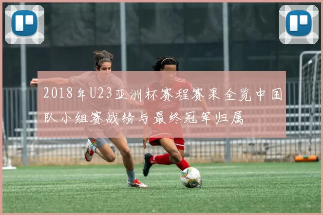 2018年U23亚洲杯赛程赛果全览中国队小组赛战绩与最终冠军归属