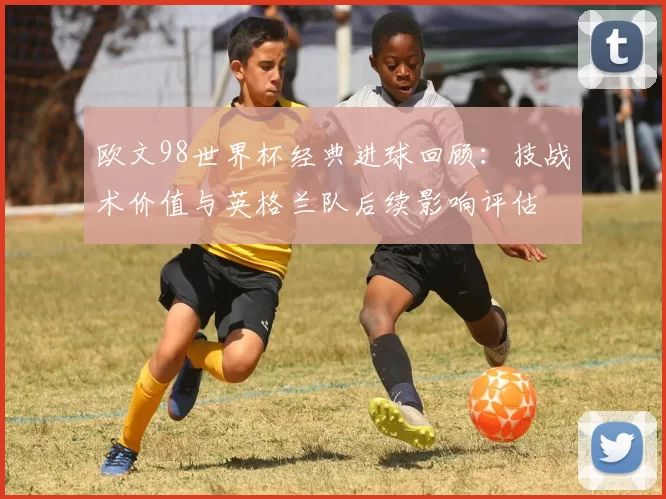 欧文98世界杯经典进球回顾：技战术价值与英格兰队后续影响评估