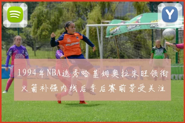 1994年NBA选秀哈基姆奥拉朱旺领衔 火箭补强内线后季后赛前景受关注