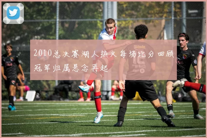 2010总决赛湖人热火每场比分回顾冠军归属悬念再起