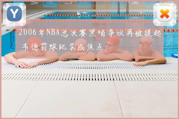 2006年NBA总决赛黑哨争议再被提起 韦德罚球纪录成焦点