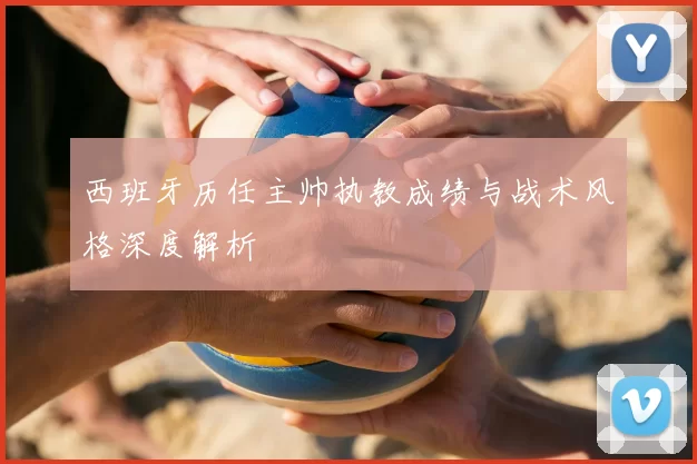 西班牙历任主帅执教成绩与战术风格深度解析