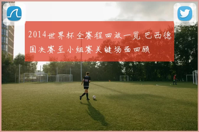 2014世界杯全赛程回放一览 巴西德国决赛至小组赛关键场面回顾